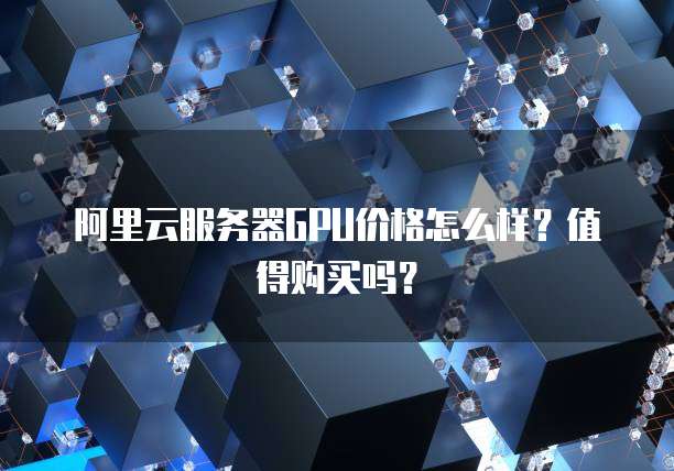 阿里云服务器GPU价格怎么样?值得购买吗?