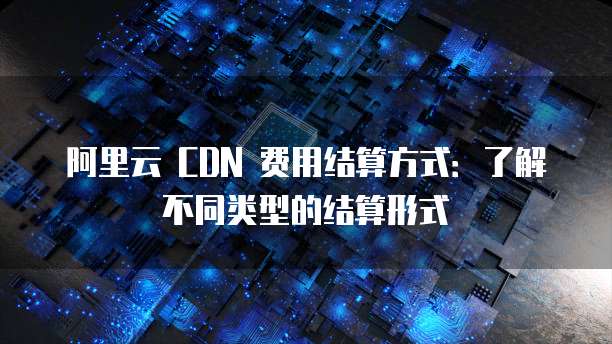 阿里云 CDN 费用结算方式：了解不同类型的结算形式