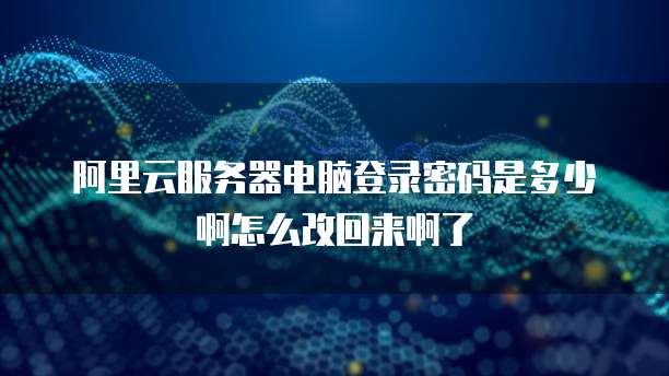 阿里云服务器电脑登录密码是多少啊怎么改回来啊了