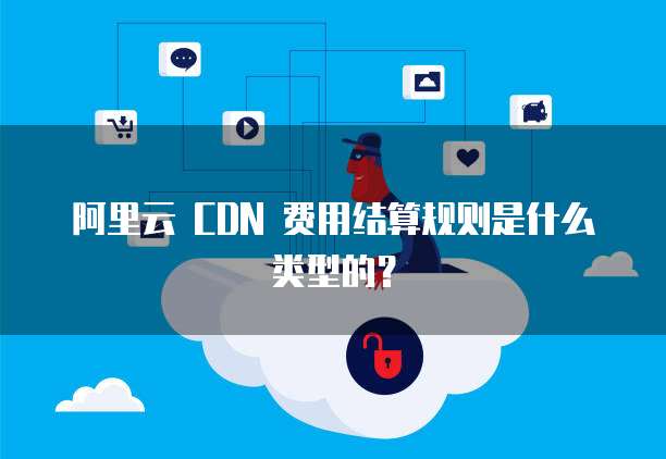 阿里云 CDN 费用结算规则是什么类型的?