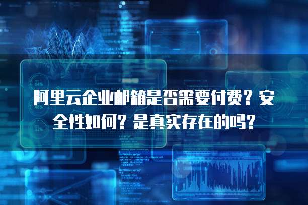 阿里云企业邮箱是否需要付费?安全性如何?是真实存在的吗?