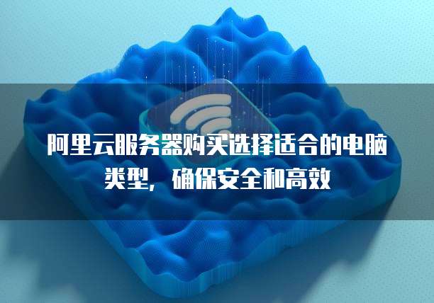 阿里云服务器购买选择适合的电脑类型,确保安全和高效
