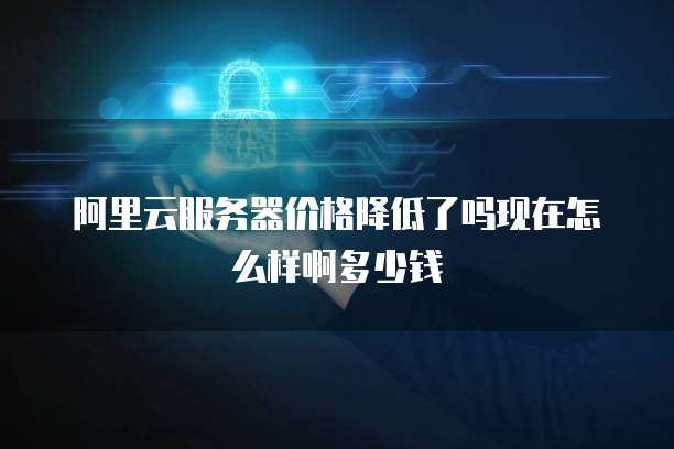 阿里云服务器价格降低了吗现在怎么样啊多少钱