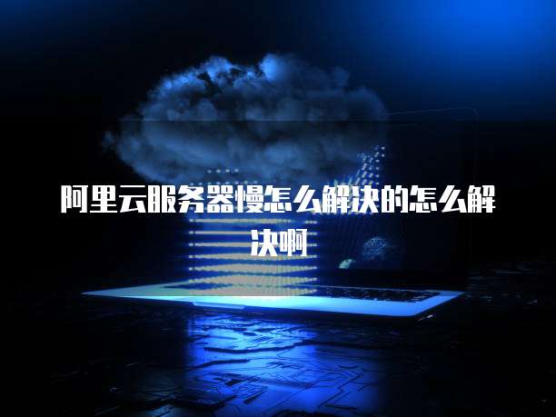 阿里云服务器慢怎么解决的怎么解决啊