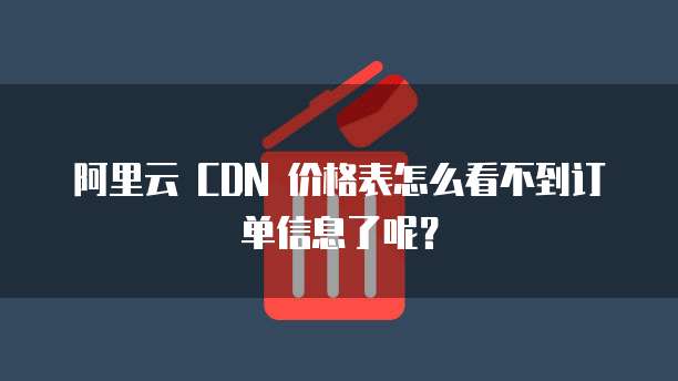 阿里云 CDN 价格表怎么看不到订单信息了呢?