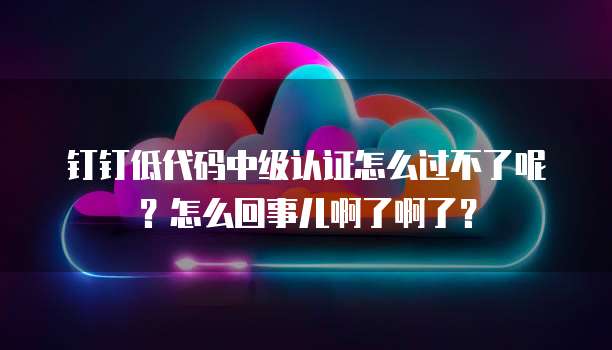 钉钉低代码中级认证怎么过不了呢？怎么回事儿啊了啊了？