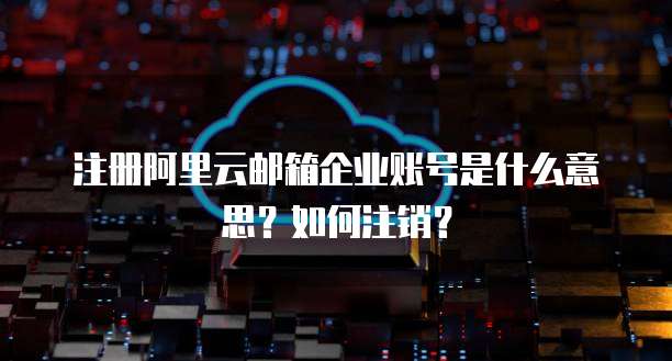 注册阿里云邮箱企业账号是什么意思?如何注销?