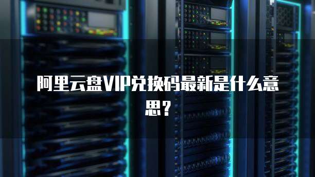 阿里云盘VIP兑换码最新是什么意思?