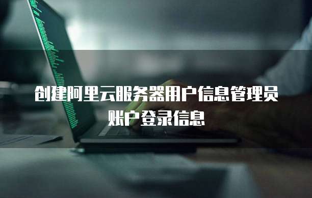 创建阿里云服务器用户信息管理员账户登录信息