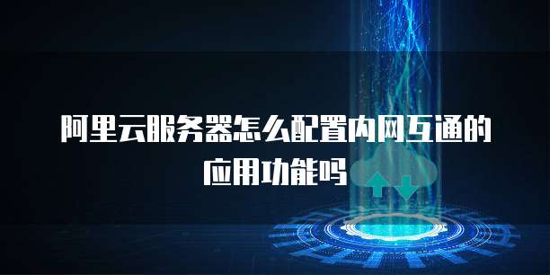 阿里云服务器怎么配置内网互通的应用功能吗