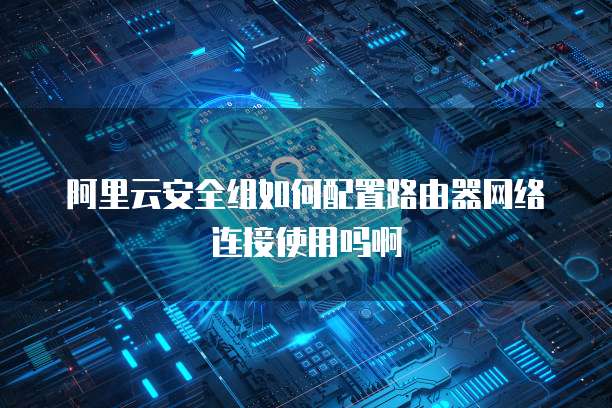 阿里云安全组如何配置路由器网络连接使用吗啊