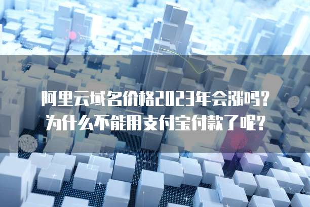 阿里云域名价格2023年会涨吗?为什么不能用支付宝付款了呢?
