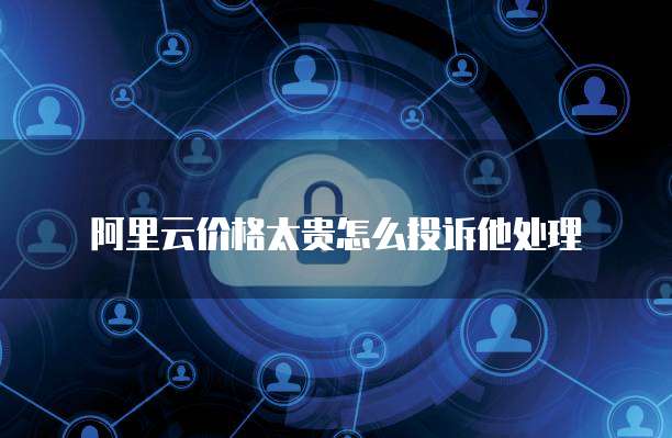 阿里云价格太贵怎么投诉他处理