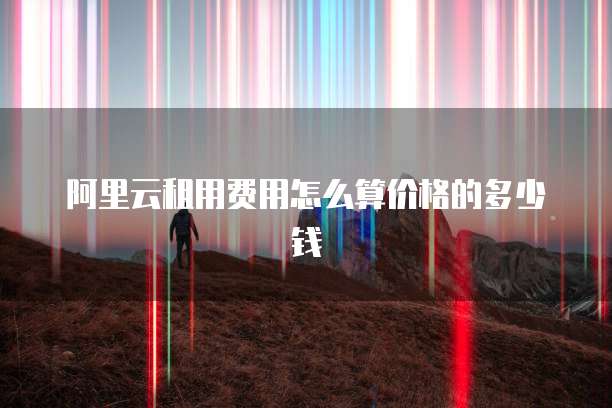 阿里云租用费用怎么算价格的多少钱