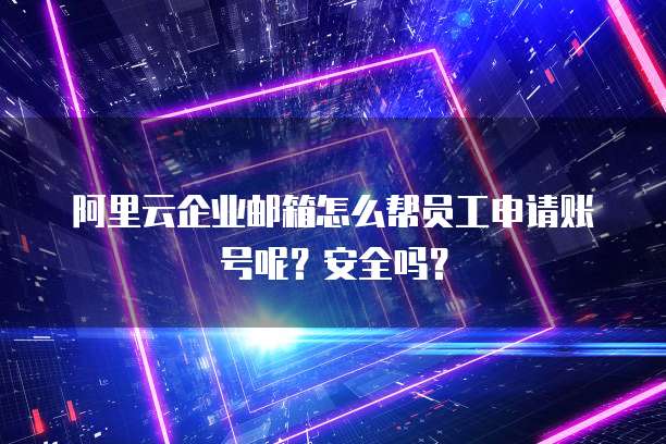 阿里云企业邮箱怎么帮员工申请账号呢?安全吗?