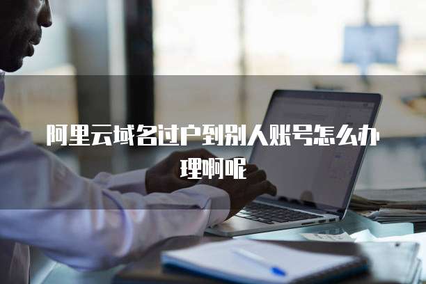 阿里云域名过户到别人账号怎么办理啊呢