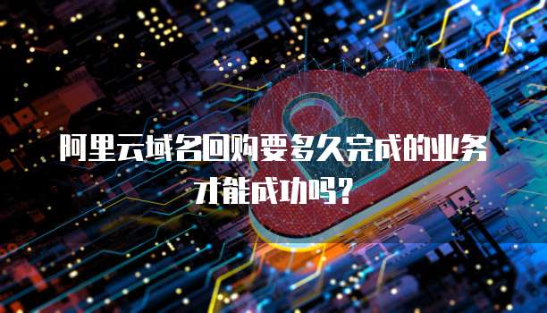 阿里云域名回购要多久完成的业务才能成功吗?