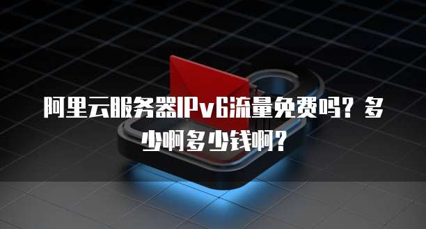 阿里云服务器IPv6流量免费吗?多少啊多少钱啊?