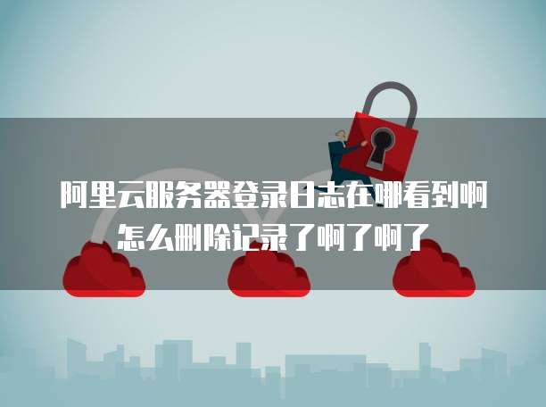阿里云服务器登录日志在哪看到啊怎么删除记录了啊了啊了