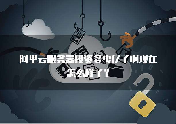 阿里云服务器投资多少亿了啊现在怎么样了？