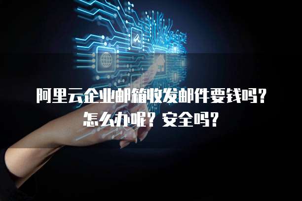 阿里云企业邮箱收发邮件要钱吗?怎么办呢?安全吗?