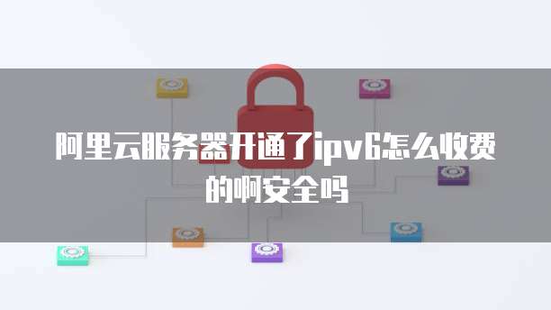 阿里云服务器开通了ipv6怎么收费的啊安全吗