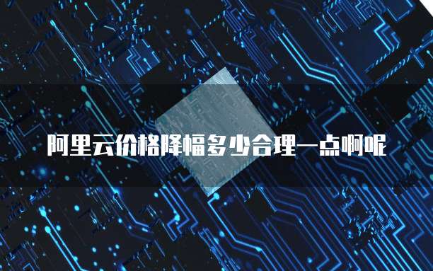 阿里云价格降幅多少合理一点啊呢