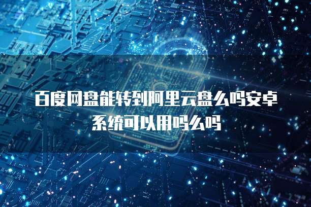 百度网盘能转到阿里云盘么吗安卓系统可以用吗么吗