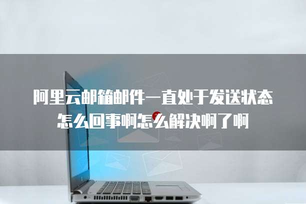 阿里云邮箱邮件一直处于发送状态怎么回事啊怎么解决啊了啊