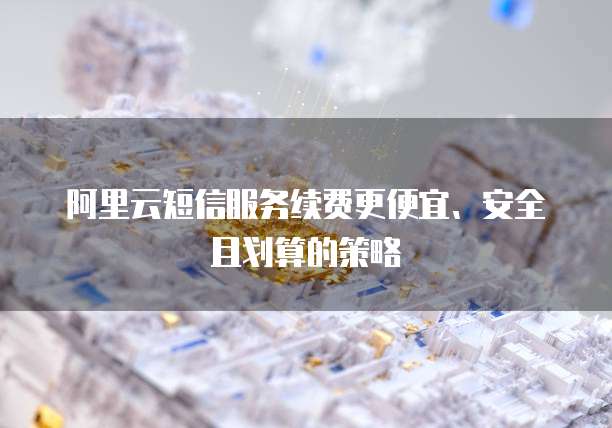 阿里云短信服务续费更便宜、安全且划算的策略
