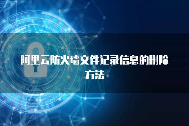 阿里云防火墙文件记录信息的删除方法
