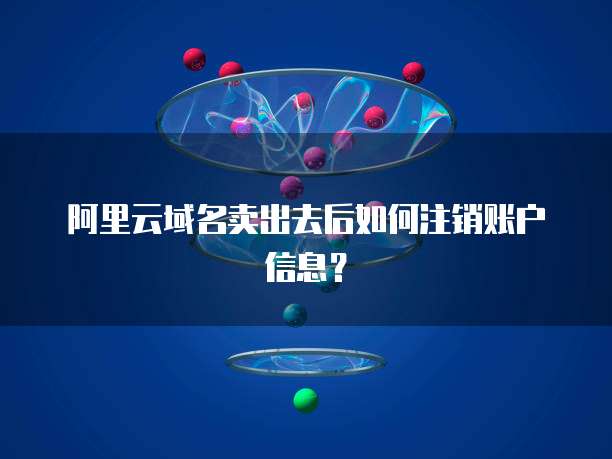 阿里云域名卖出去后如何注销账户信息?