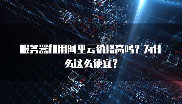 服务器租用阿里云价格高吗?为什么这么便宜?