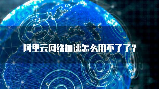 阿里云网络加速怎么用不了了？