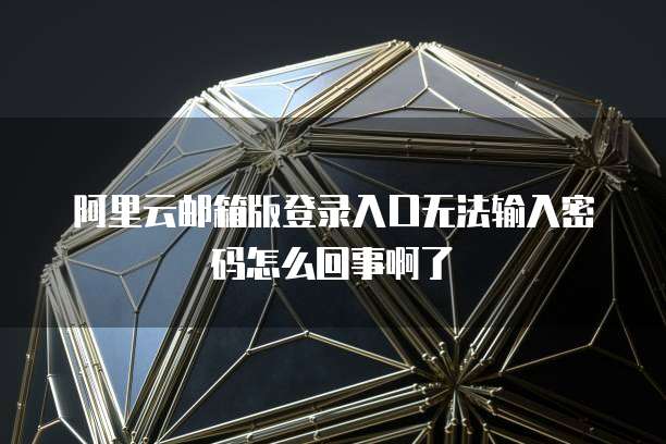 阿里云邮箱版登录入口无法输入密码怎么回事啊了