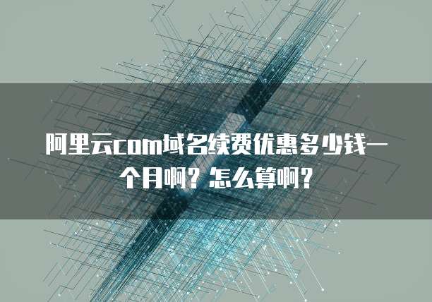 阿里云com域名续费优惠多少钱一个月啊?怎么算啊?