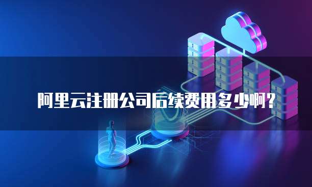 阿里云注册公司后续费用多少啊?