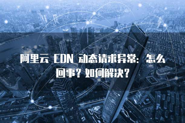 阿里云 CDN 动态请求异常:怎么回事?如何解决?