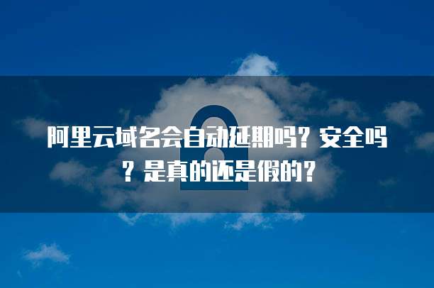 阿里云域名会自动延期吗?安全吗?是真的还是假的?