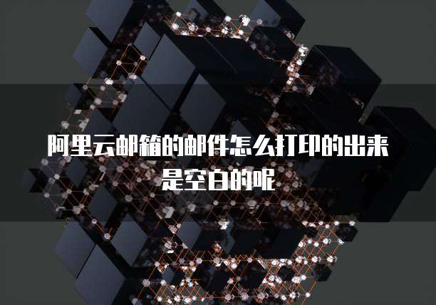 阿里云邮箱的邮件怎么打印的出来是空白的呢
