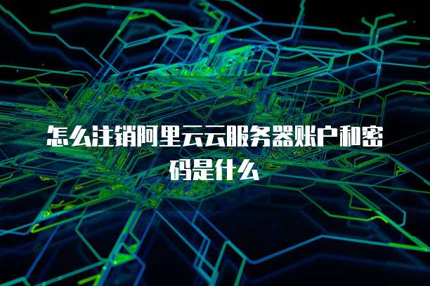 怎么注销阿里云云服务器账户和密码是什么
