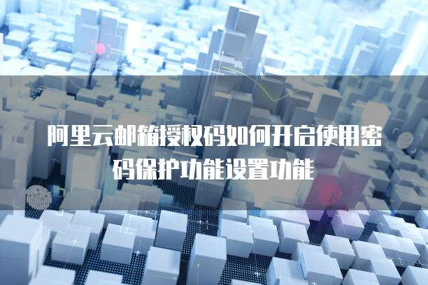 阿里云邮箱授权码如何开启使用密码保护功能设置功能