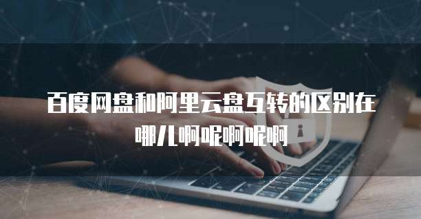 百度网盘和阿里云盘互转的区别在哪儿啊呢啊呢啊