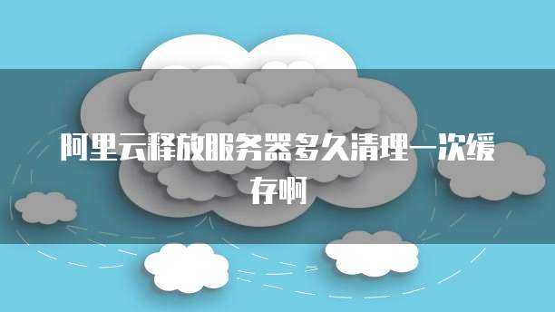 阿里云释放服务器多久清理一次缓存啊