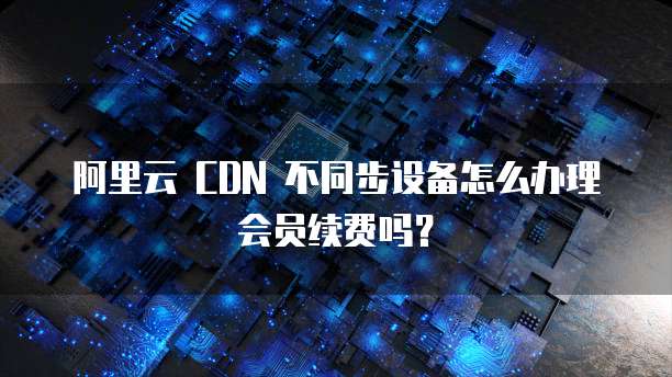 阿里云 CDN 不同步设备怎么办理会员续费吗？