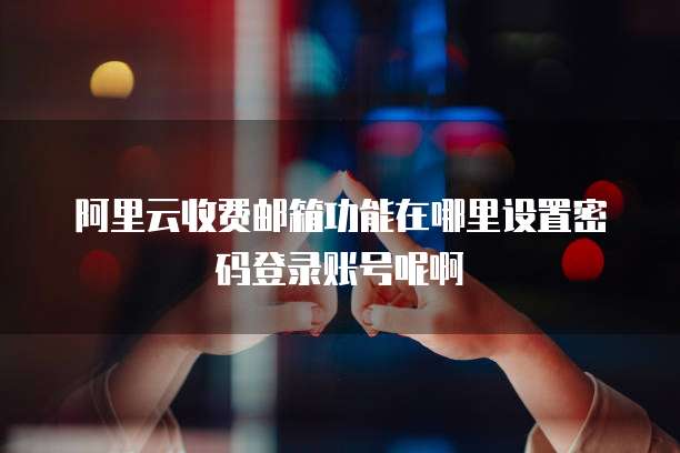 阿里云收费邮箱功能在哪里设置密码登录账号呢啊