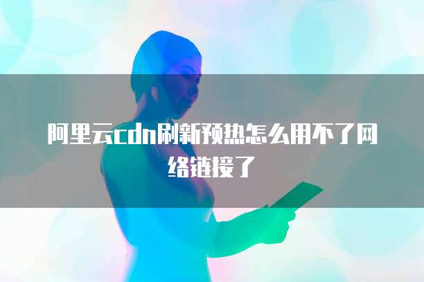 阿里云cdn刷新预热怎么用不了网络链接了