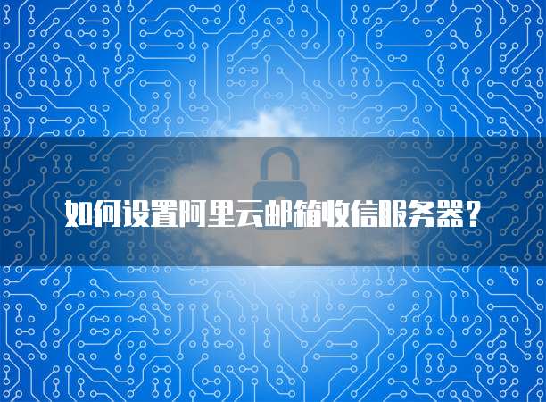 如何设置阿里云邮箱收信服务器？