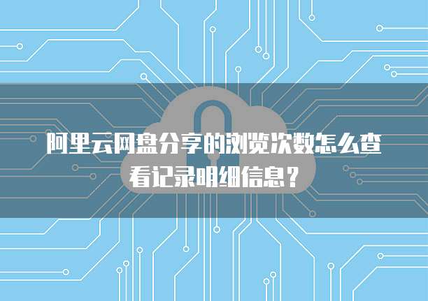 阿里云网盘分享的浏览次数怎么查看记录明细信息?