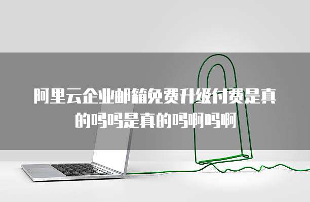 阿里云企业邮箱免费升级付费是真的吗吗是真的吗啊吗啊